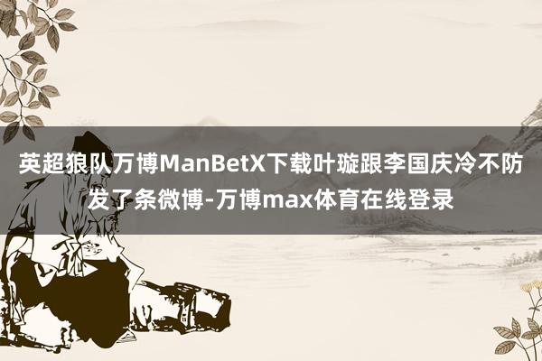 英超狼队万博ManBetX下载叶璇跟李国庆冷不防发了条微博-万博max体育在线登录