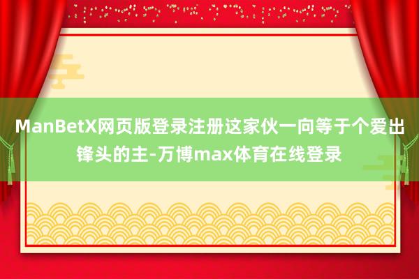 ManBetX网页版登录注册这家伙一向等于个爱出锋头的主-万博max体育在线登录