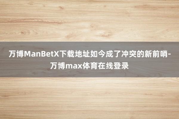 万博ManBetX下载地址如今成了冲突的新前哨-万博max体育在线登录