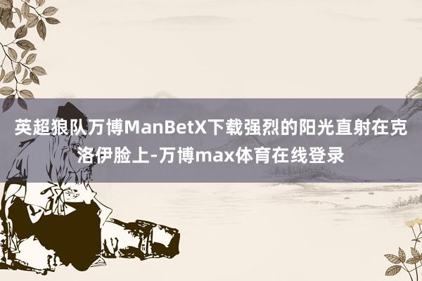 英超狼队万博ManBetX下载强烈的阳光直射在克洛伊脸上-万博max体育在线登录