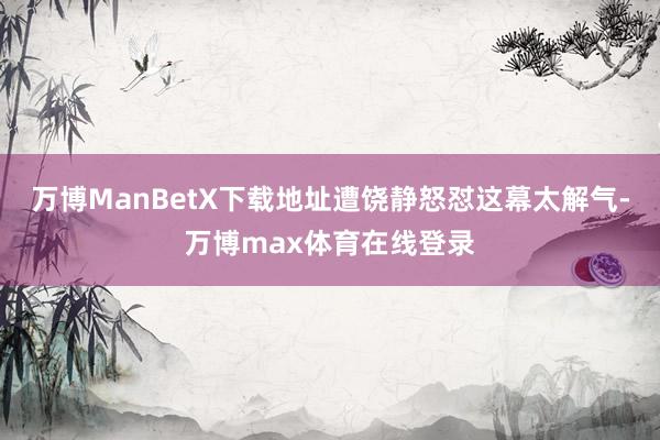 万博ManBetX下载地址遭饶静怒怼这幕太解气-万博max体育在线登录