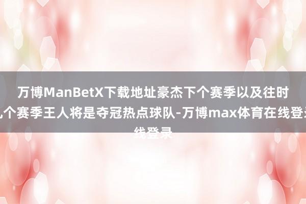 万博ManBetX下载地址豪杰下个赛季以及往时几个赛季王人将是夺冠热点球队-万博max体育在线登录