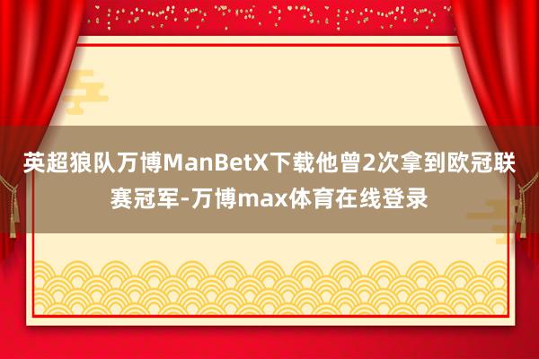 英超狼队万博ManBetX下载他曾2次拿到欧冠联赛冠军-万博max体育在线登录