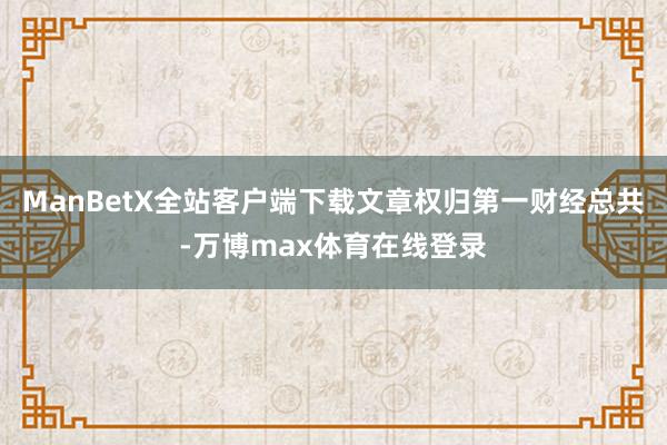 ManBetX全站客户端下载文章权归第一财经总共-万博max体育在线登录