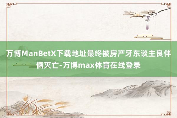 万博ManBetX下载地址最终被房产牙东谈主良伴俩灭亡-万博max体育在线登录