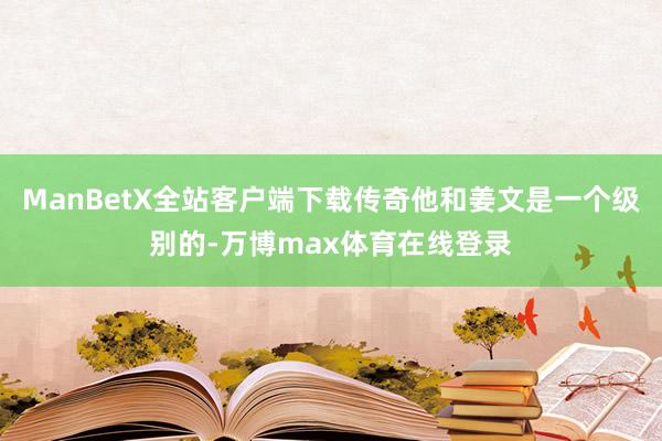 ManBetX全站客户端下载传奇他和姜文是一个级别的-万博max体育在线登录