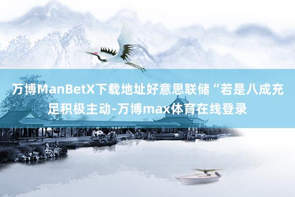 万博ManBetX下载地址好意思联储“若是八成充足积极主动-万博max体育在线登录