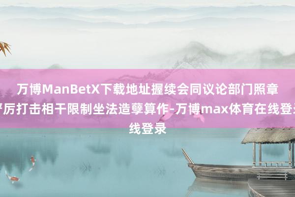 万博ManBetX下载地址握续会同议论部门照章严厉打击相干限制坐法造孽算作-万博max体育在线登录