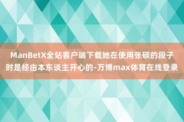 ManBetX全站客户端下载她在使用张硕的段子时是经由本东谈主开心的-万博max体育在线登录