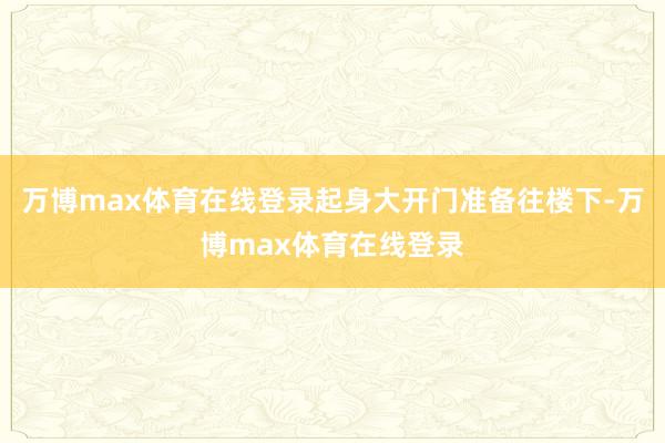 万博max体育在线登录起身大开门准备往楼下-万博max体育在线登录