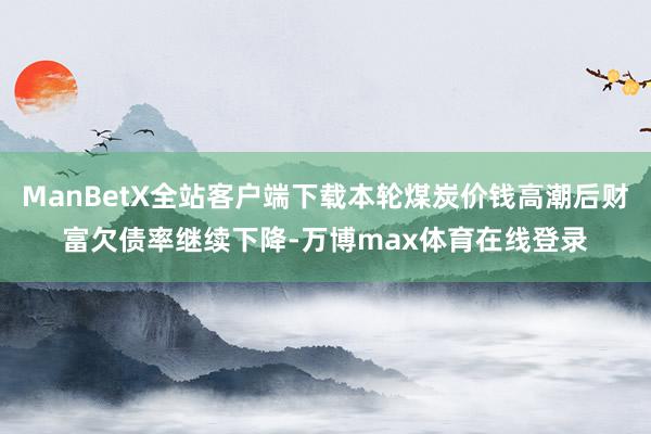 ManBetX全站客户端下载本轮煤炭价钱高潮后财富欠债率继续下降-万博max体育在线登录