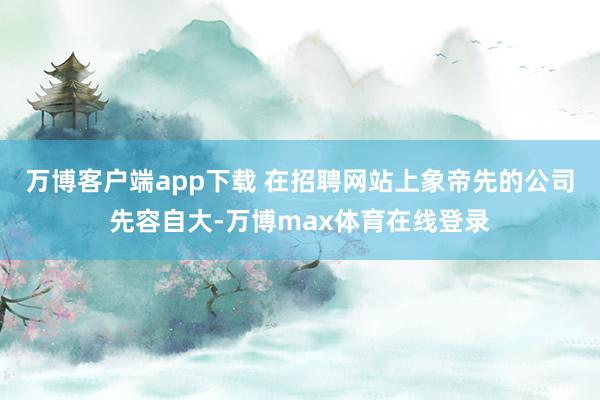 万博客户端app下载 　　在招聘网站上象帝先的公司先容自大-万博max体育在线登录