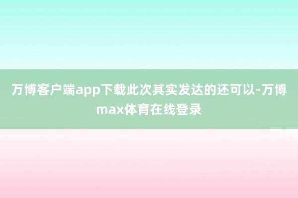 万博客户端app下载此次其实发达的还可以-万博max体育在线登录