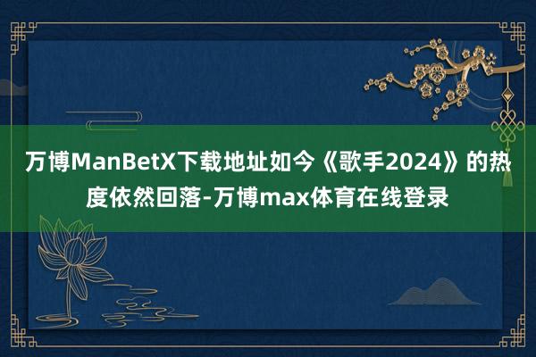 万博ManBetX下载地址如今《歌手2024》的热度依然回落-万博max体育在线登录