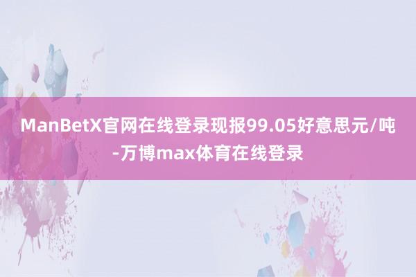 ManBetX官网在线登录现报99.05好意思元/吨-万博max体育在线登录