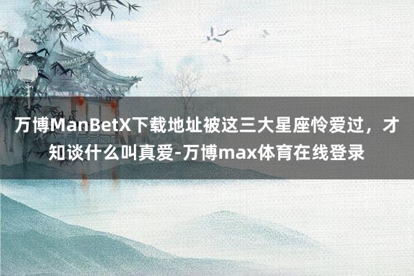 万博ManBetX下载地址被这三大星座怜爱过，才知谈什么叫真爱-万博max体育在线登录