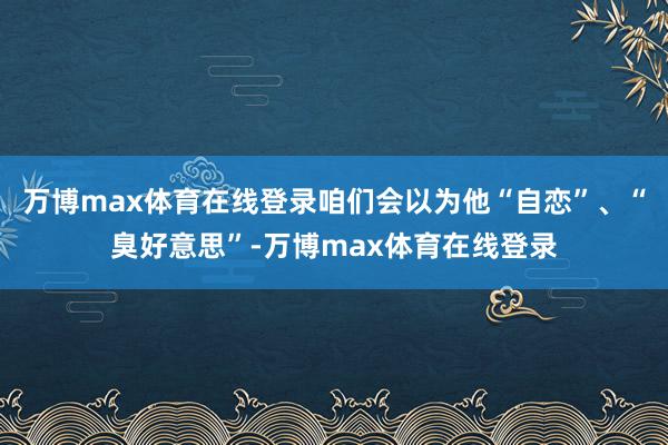 万博max体育在线登录咱们会以为他“自恋”、“臭好意思”-万博max体育在线登录