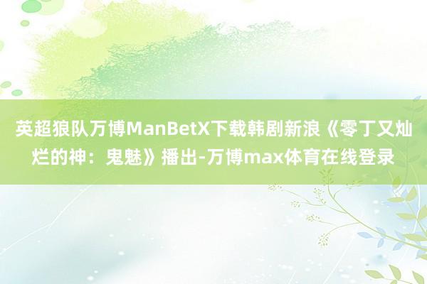 英超狼队万博ManBetX下载韩剧新浪《零丁又灿烂的神：鬼魅》播出-万博max体育在线登录