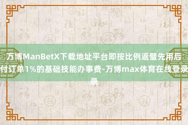 万博ManBetX下载地址平台即按比例返璧先用后付订单1%的基础技能办事费-万博max体育在线登录