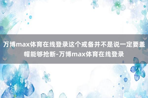 万博max体育在线登录这个戒备并不是说一定要盖帽能够抢断-万博max体育在线登录