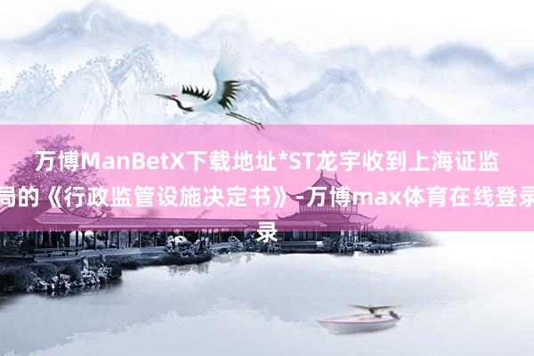 万博ManBetX下载地址*ST龙宇收到上海证监局的《行政监管设施决定书》-万博max体育在线登录