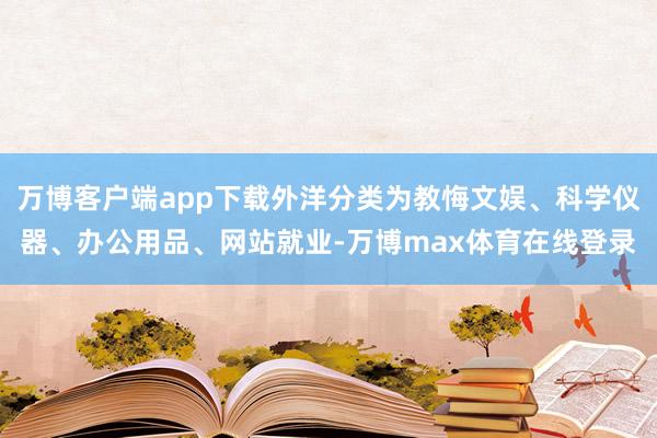 万博客户端app下载外洋分类为教悔文娱、科学仪器、办公用品、网站就业-万博max体育在线登录