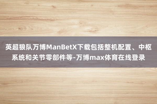 英超狼队万博ManBetX下载包括整机配置、中枢系统和关节零部件等-万博max体育在线登录