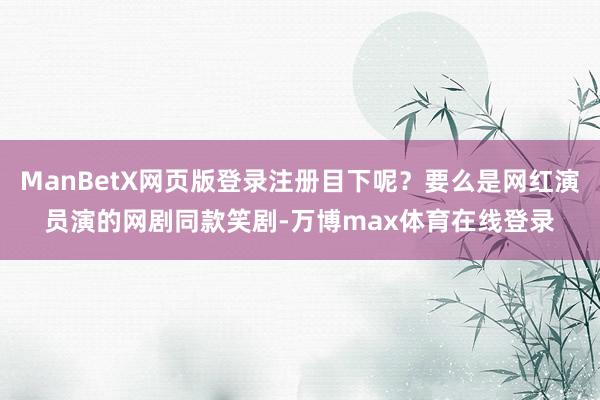 ManBetX网页版登录注册目下呢？要么是网红演员演的网剧同款笑剧-万博max体育在线登录