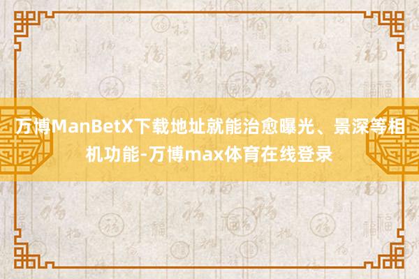 万博ManBetX下载地址就能治愈曝光、景深等相机功能-万博max体育在线登录