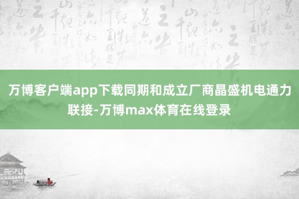 万博客户端app下载同期和成立厂商晶盛机电通力联接-万博max体育在线登录