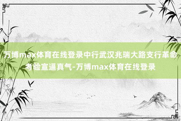 万博max体育在线登录中行武汉兆瑞大路支行革命考验宣逼真气-万博max体育在线登录