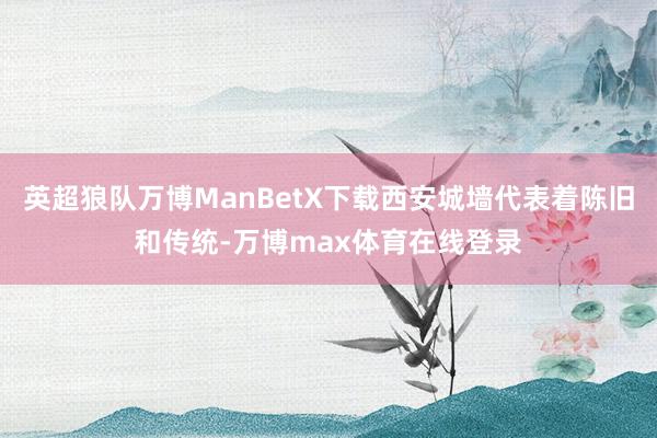 英超狼队万博ManBetX下载西安城墙代表着陈旧和传统-万博max体育在线登录