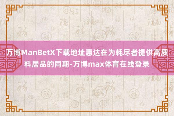 万博ManBetX下载地址惠达在为耗尽者提供高质料居品的同期-万博max体育在线登录