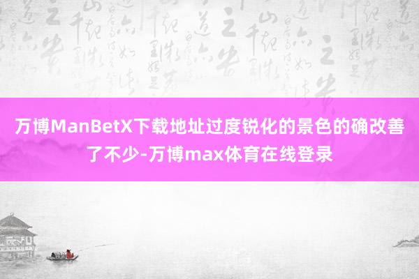 万博ManBetX下载地址过度锐化的景色的确改善了不少-万博max体育在线登录