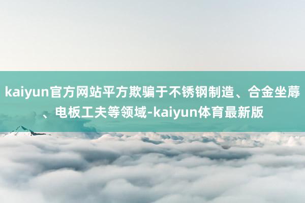 kaiyun官方网站平方欺骗于不锈钢制造、合金坐蓐、电板工夫等领域-kaiyun体育最新版