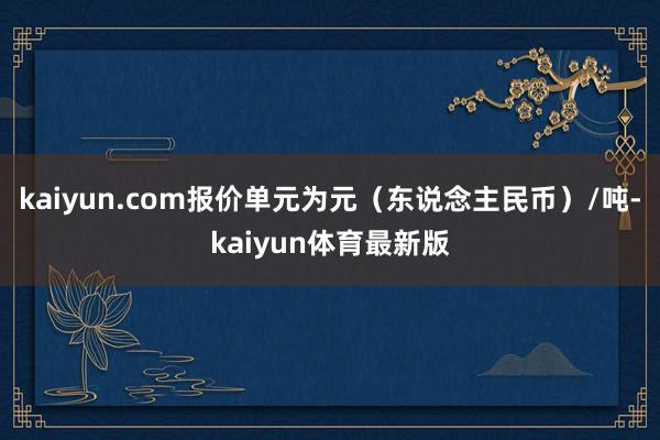 kaiyun.com报价单元为元（东说念主民币）/吨-kaiyun体育最新版