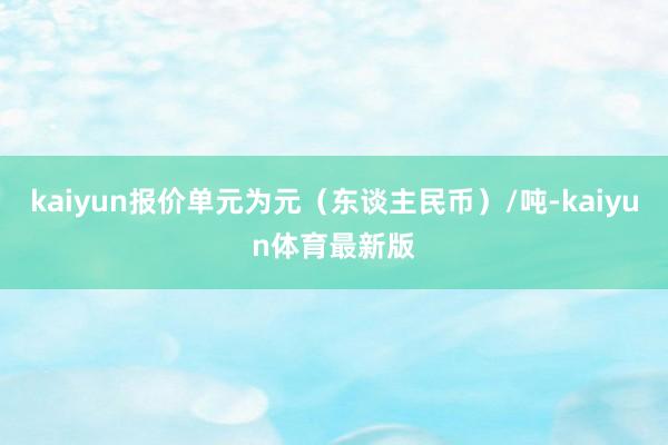 kaiyun报价单元为元（东谈主民币）/吨-kaiyun体育最新版