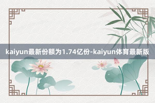 kaiyun最新份额为1.74亿份-kaiyun体育最新版