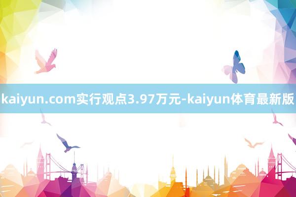 kaiyun.com实行观点3.97万元-kaiyun体育最新版