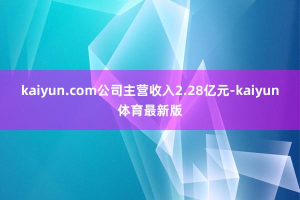 kaiyun.com公司主营收入2.28亿元-kaiyun体育最新版