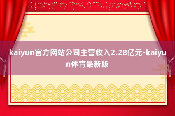 kaiyun官方网站公司主营收入2.28亿元-kaiyun体育最新版