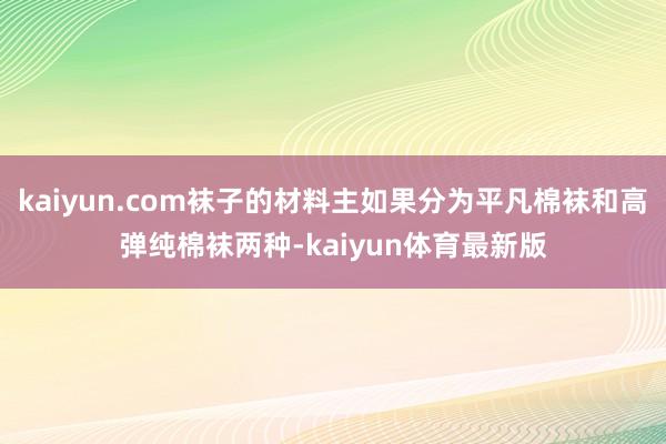 kaiyun.com袜子的材料主如果分为平凡棉袜和高弹纯棉袜两种-kaiyun体育最新版