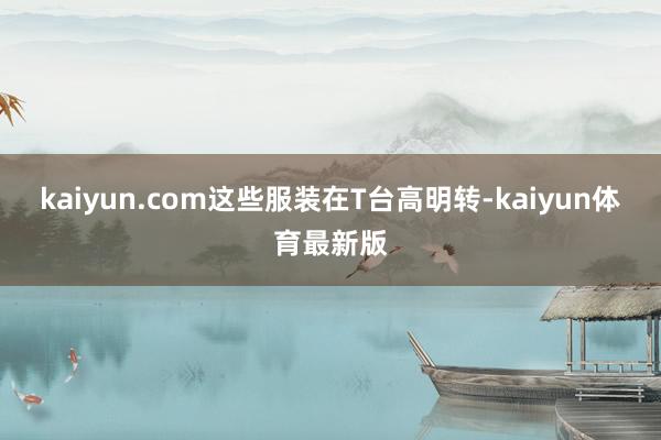 kaiyun.com这些服装在T台高明转-kaiyun体育最新版