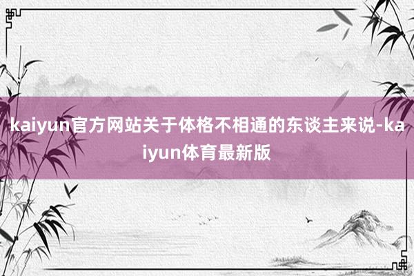 kaiyun官方网站关于体格不相通的东谈主来说-kaiyun体育最新版