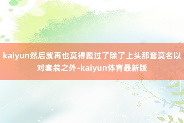 kaiyun然后就再也莫得戴过了除了上头那套莫名以对套装之外-kaiyun体育最新版