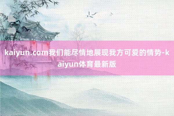 kaiyun.com我们能尽情地展现我方可爱的情势-kaiyun体育最新版