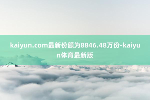 kaiyun.com最新份额为8846.48万份-kaiyun体育最新版