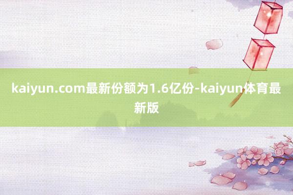 kaiyun.com最新份额为1.6亿份-kaiyun体育最新版