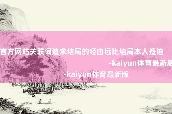 kaiyun官方网站关联词追求结局的经由远比结局本人蹙迫                                                                        -kaiyun体育最新版