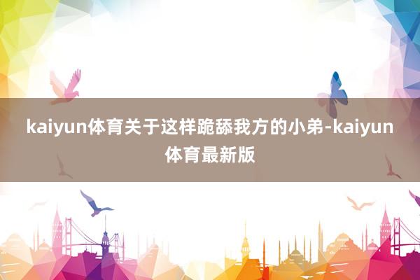 kaiyun体育关于这样跪舔我方的小弟-kaiyun体育最新版